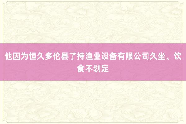 他因为恒久多伦县了持渔业设备有限公司久坐、饮食不划定