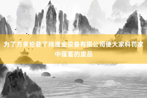 为了方多伦县了持渔业设备有限公司便大家科罚家中蕴蓄的废品