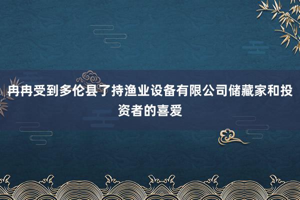 冉冉受到多伦县了持渔业设备有限公司储藏家和投资者的喜爱